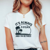 Its Always 5’O’Clock & I’m Retired; Fun Retirement T-shirt