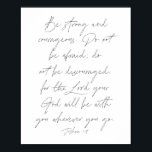 Joshua 1:9 poster<br><div class="desc">Wees sterk en moedig. Wees niet bang,  wees niet ontmoedigd,  want de Heer zal je God bij je zijn,  waar je ook gaat. -Joshua 1:9</div>