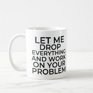 Let me drop everything and work on your problems koffiemok